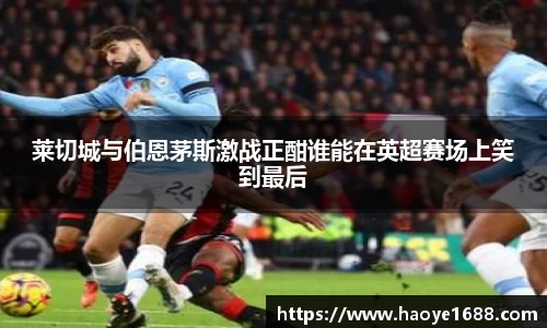 莱切城与伯恩茅斯激战正酣谁能在英超赛场上笑到最后
